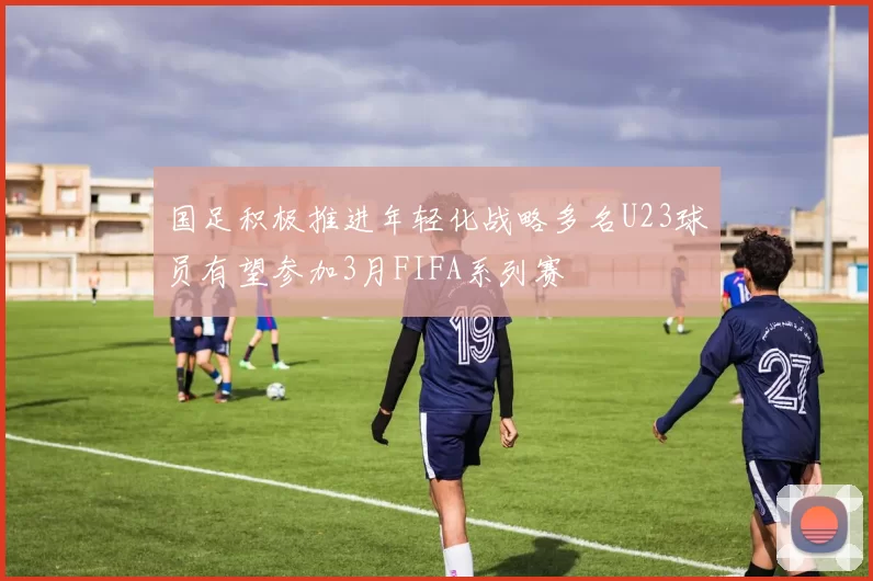 国足积极推进年轻化战略多名U23球员有望参加3月FIFA系列赛