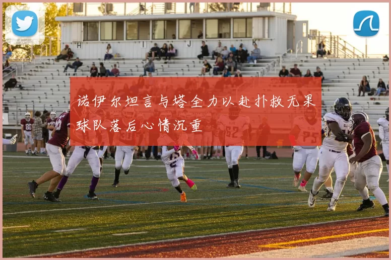 诺伊尔坦言与塔全力以赴扑救无果球队落后心情沉重