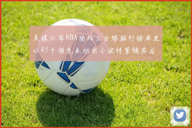 美媒公布NBA场均三分球排行榜库里以45个领先米切尔小波特紧随其后