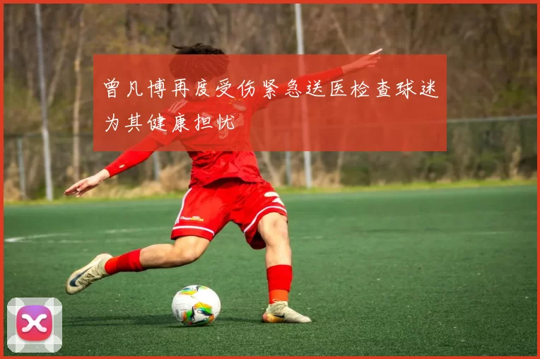 曾凡博再度受伤紧急送医检查球迷为其健康担忧