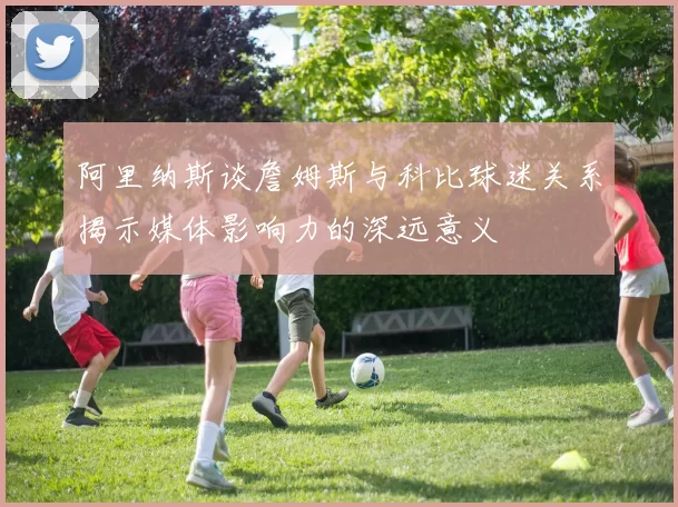 阿里纳斯谈詹姆斯与科比球迷关系揭示媒体影响力的深远意义