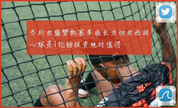 乔科尔盛赞凯塞多成长为切尔西核心球员1亿镑投资绝对值得