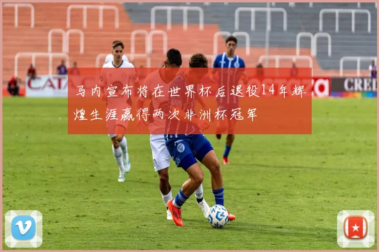 马内宣布将在世界杯后退役14年辉煌生涯赢得两次非洲杯冠军
