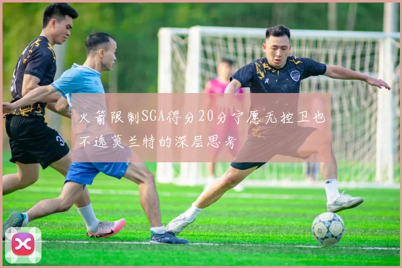 火箭限制SGA得分20分宁愿无控卫也不选莫兰特的深层思考