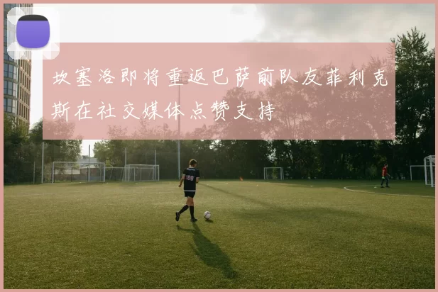 坎塞洛即将重返巴萨前队友菲利克斯在社交媒体点赞支持