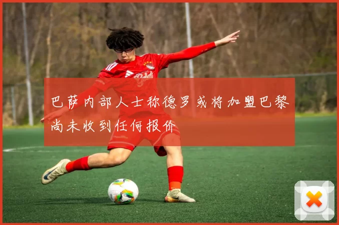 巴萨内部人士称德罗或将加盟巴黎尚未收到任何报价
